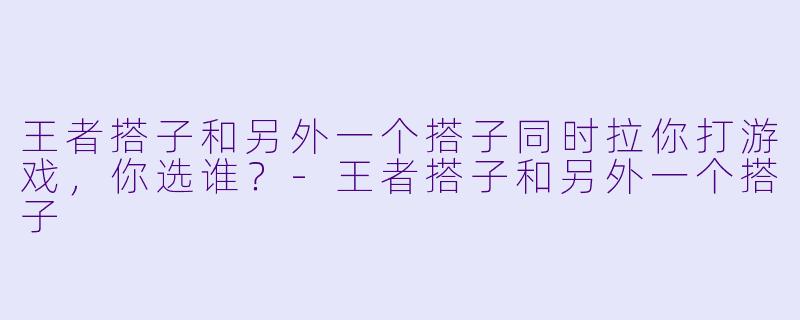 王者搭子和另外一个搭子同时拉你打游戏，你选谁？-王者搭子和另外一个搭子