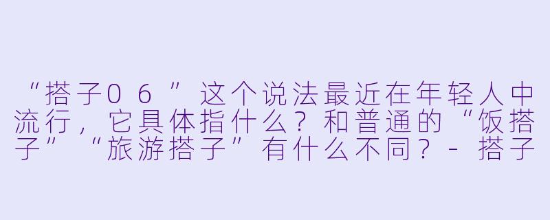 “搭子06”这个说法最近在年轻人中流行,它具体指什么?和普通的“饭搭子”“旅游搭子”有什么不同?-搭子06