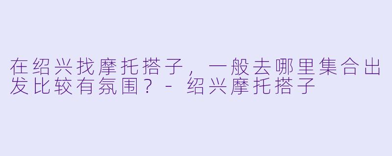 在绍兴找摩托搭子，一般去哪里集合出发比较有氛围？-绍兴摩托搭子