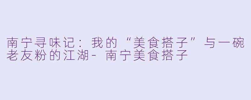 南宁寻味记:我的“美食搭子”与一碗老友粉的江湖-南宁美食搭子