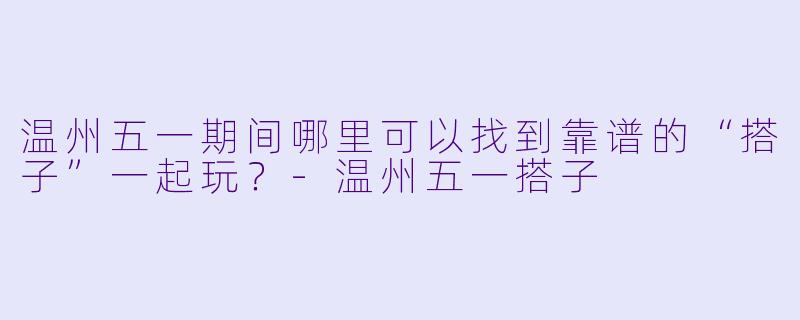 温州五一期间哪里可以找到靠谱的“搭子”一起玩？-温州五一搭子