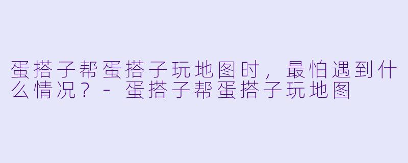 蛋搭子帮蛋搭子玩地图时，最怕遇到什么情况？-蛋搭子帮蛋搭子玩地图