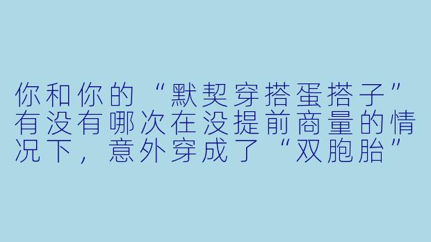 你和你的“默契穿搭蛋搭子”有没有哪次在没提前商量的情况下,意外穿成了“双胞胎”或“互补色”?当时你们是什么反应?