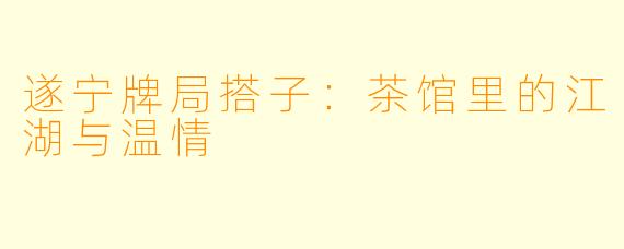 遂宁牌局搭子:茶馆里的江湖与温情