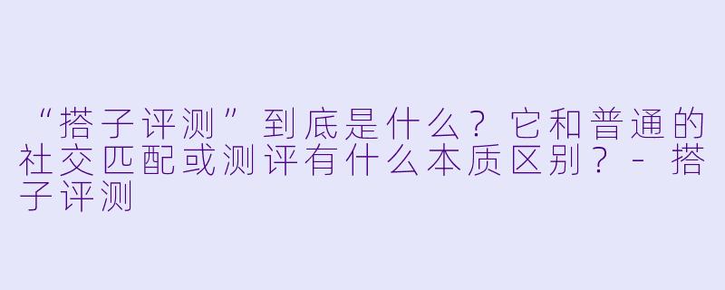 “搭子评测”到底是什么？它和普通的社交匹配或测评有什么本质区别？-搭子评测