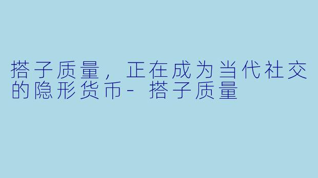 搭子质量，正在成为当代社交的隐形货币-搭子质量