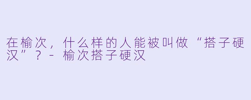 在榆次，什么样的人能被叫做“搭子硬汉”？-榆次搭子硬汉