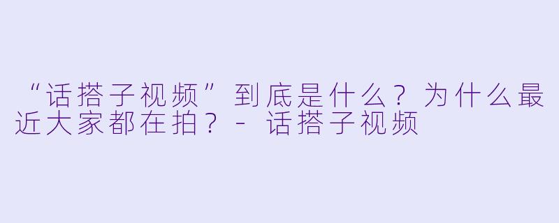 “话搭子视频”到底是什么？为什么最近大家都在拍？