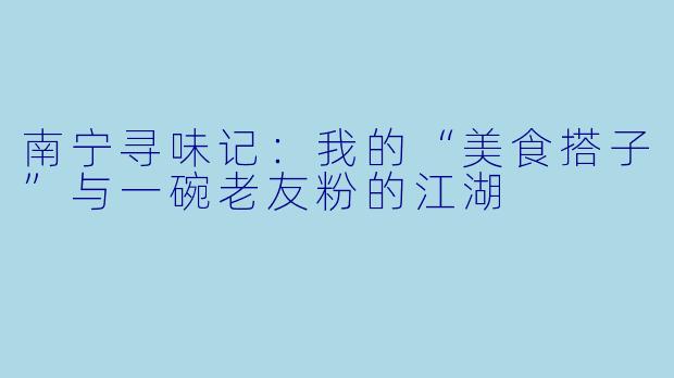 南宁寻味记:我的“美食搭子”与一碗老友粉的江湖