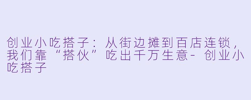 创业小吃搭子：从街边摊到百店连锁，我们靠“搭伙”吃出千万生意-创业小吃搭子