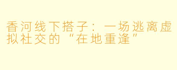 香河线下搭子：一场逃离虚拟社交的“在地重逢”