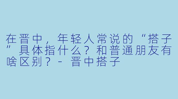 在晋中，年轻人常说的“搭子”具体指什么？和普通朋友有啥区别？-晋中搭子