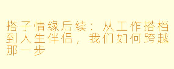 搭子情缘后续:从工作搭档到人生伴侣,我们如何跨越那一步