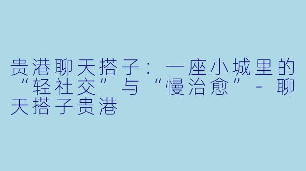 贵港聊天搭子：一座小城里的“轻社交”与“慢治愈”-聊天搭子贵港