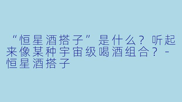“恒星酒搭子”是什么？听起来像某种宇宙级喝酒组合？-恒星酒搭子