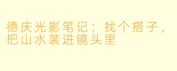 德庆光影笔记:找个搭子,把山水装进镜头里