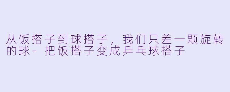 从饭搭子到球搭子，我们只差一颗旋转的球-把饭搭子变成乒乓球搭子