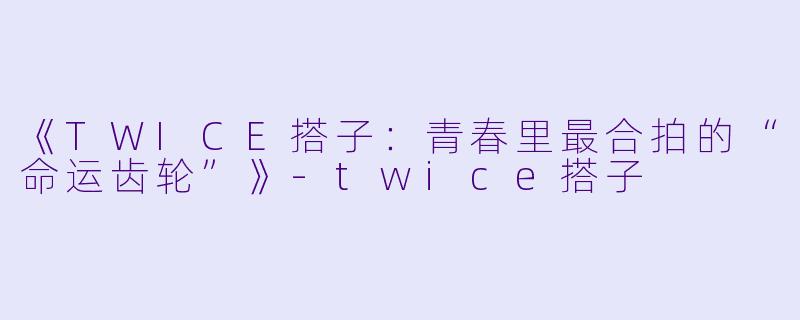 《TWICE搭子：青春里最合拍的“命运齿轮”》-twice搭子