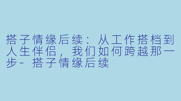 搭子情缘后续:从工作搭档到人生伴侣,我们如何跨越那一步-搭子情缘后续