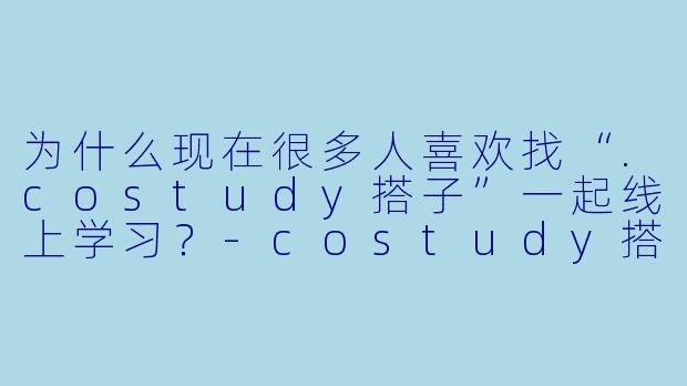 为什么现在很多人喜欢找“.costudy搭子”一起线上学习？-costudy搭子