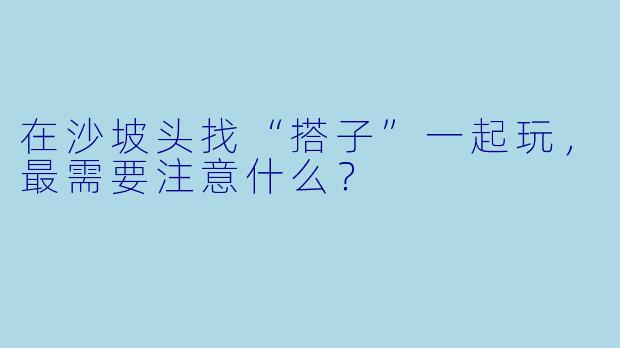 在沙坡头找“搭子”一起玩，最需要注意什么？