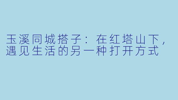 玉溪同城搭子：在红塔山下，遇见生活的另一种打开方式