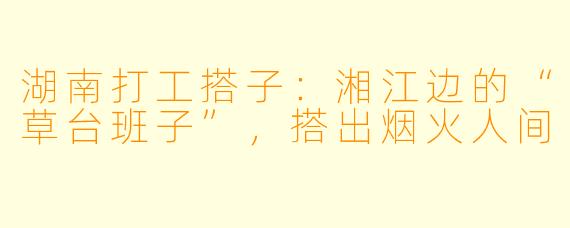 湖南打工搭子:湘江边的“草台班子”,搭出烟火人间