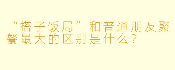 “搭子饭局”和普通朋友聚餐最大的区别是什么?