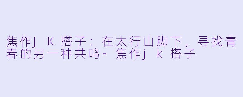 焦作JK搭子:在太行山脚下,寻找青春的另一种共鸣-焦作jk搭子