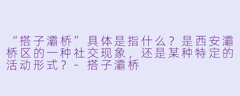 “搭子灞桥”具体是指什么？是西安灞桥区的一种社交现象，还是某种特定的活动形式？-搭子灞桥