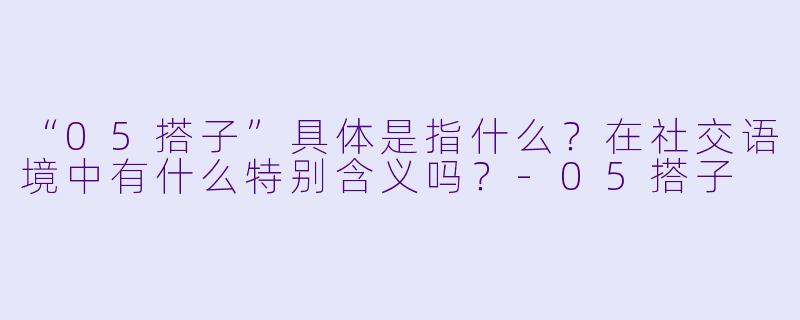“05搭子”具体是指什么?在社交语境中有什么特别含义吗?-05搭子