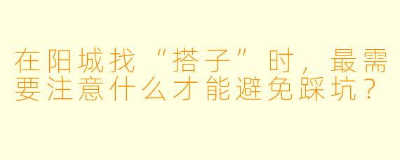 在阳城找“搭子”时,最需要注意什么才能避免踩坑?