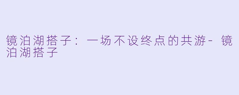 镜泊湖搭子：一场不设终点的共游-镜泊湖搭子