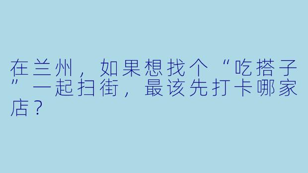 在兰州,如果想找个“吃搭子”一起扫街,最该先打卡哪家店?