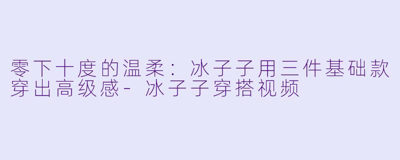 零下十度的温柔：冰子子用三件基础款穿出高级感-冰子子穿搭视频