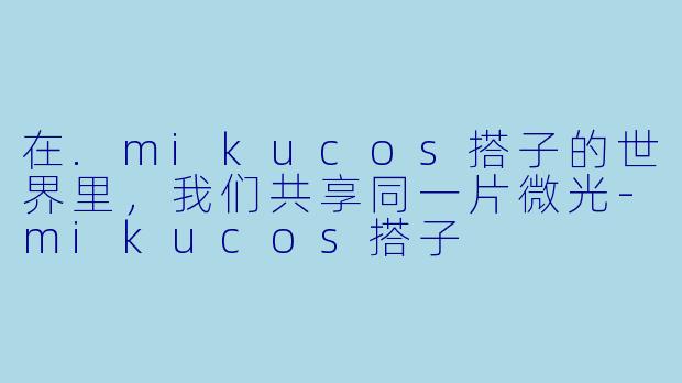 在.mikucos搭子的世界里，我们共享同一片微光-mikucos搭子