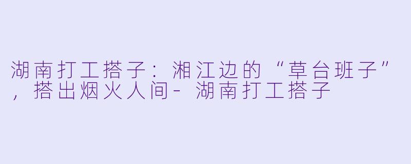 湖南打工搭子：湘江边的“草台班子”，搭出烟火人间