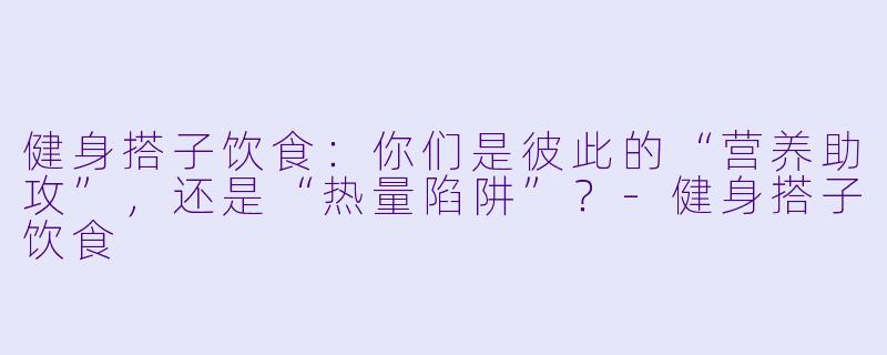 健身搭子饮食：你们是彼此的“营养助攻”，还是“热量陷阱”？-健身搭子饮食