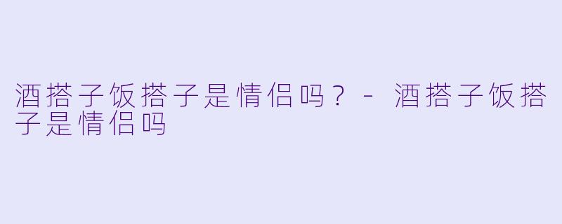 酒搭子饭搭子是情侣吗？-酒搭子饭搭子是情侣吗