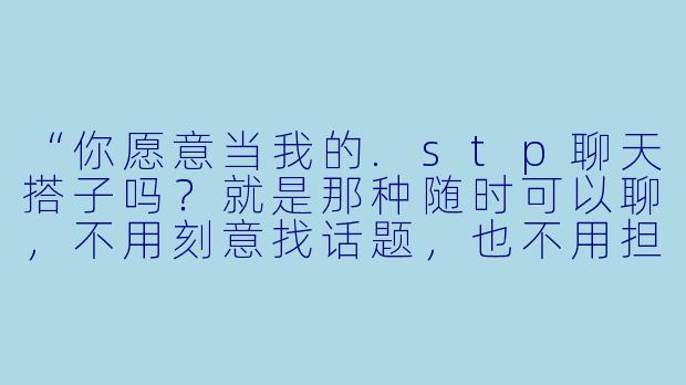 “你愿意当我的.stp聊天搭子吗?就是那种随时可以聊,不用刻意找话题,也不用担心说错话的固定聊天伙伴。”-stp聊天搭子