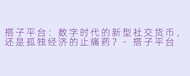 搭子平台：数字时代的新型社交货币，还是孤独经济的止痛药？-搭子平台