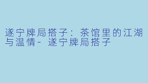 遂宁牌局搭子:茶馆里的江湖与温情-遂宁牌局搭子