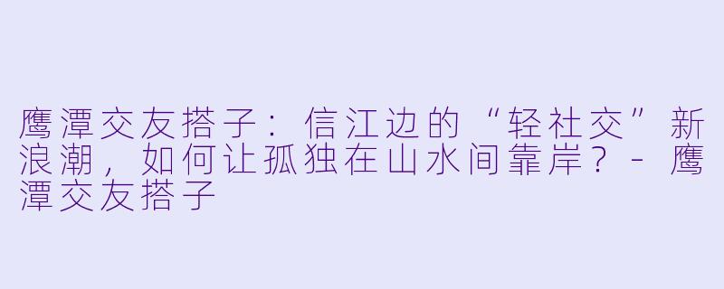 鹰潭交友搭子:信江边的“轻社交”新浪潮,如何让孤独在山水间靠岸?-鹰潭交友搭子