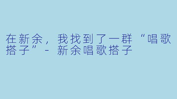 在新余，我找到了一群“唱歌搭子”-新余唱歌搭子
