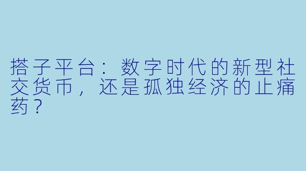 搭子平台：数字时代的新型社交货币，还是孤独经济的止痛药？