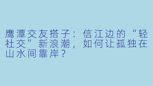 鹰潭交友搭子:信江边的“轻社交”新浪潮,如何让孤独在山水间靠岸?