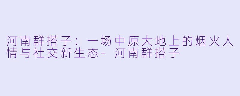 河南群搭子：一场中原大地上的烟火人情与社交新生态