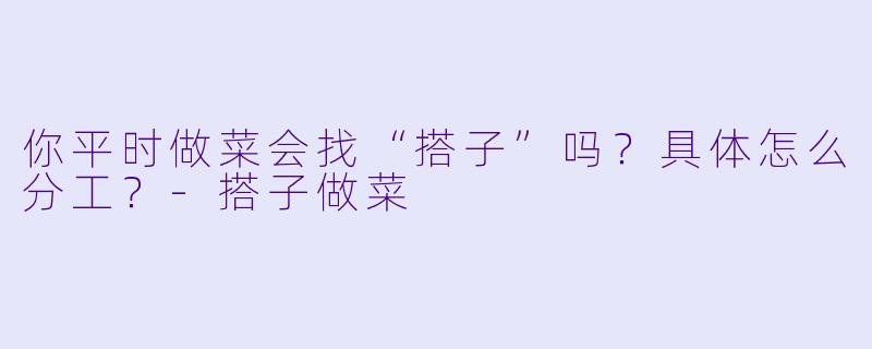 你平时做菜会找“搭子”吗？具体怎么分工？-搭子做菜