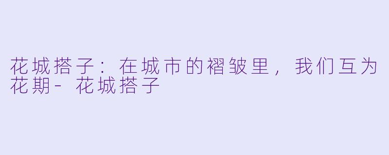 花城搭子：在城市的褶皱里，我们互为花期-花城搭子