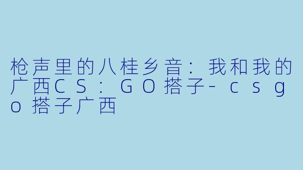 枪声里的八桂乡音：我和我的广西CS:GO搭子-csgo搭子广西